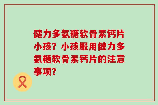 健力多氨糖软骨素钙片小孩？小孩服用健力多氨糖软骨素钙片的注意事项？