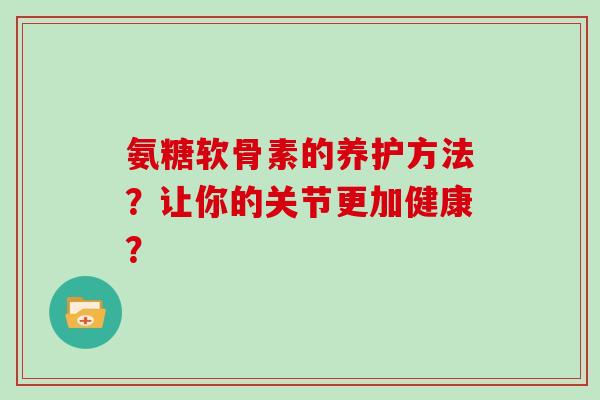 氨糖软骨素的养护方法?让你的关节更加健康? 氨糖软骨素的养护方法?让你的关节更加健康?