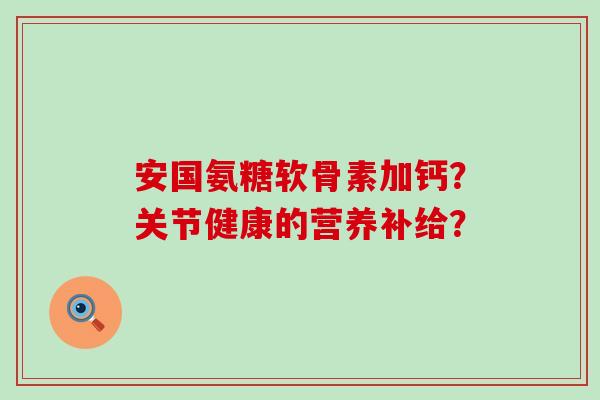 安国氨糖软骨素加钙?关节健康的营养补给? 安国氨糖软骨素加钙?关节健康的营养补给?