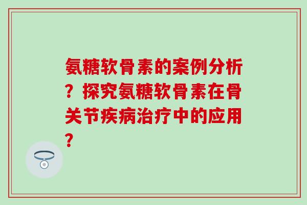 氨糖软骨素的案例分析?探究氨糖软骨素在骨关节中的应用? 氨糖软骨素的案例分析?探究氨糖软骨素在骨关节中的应用?