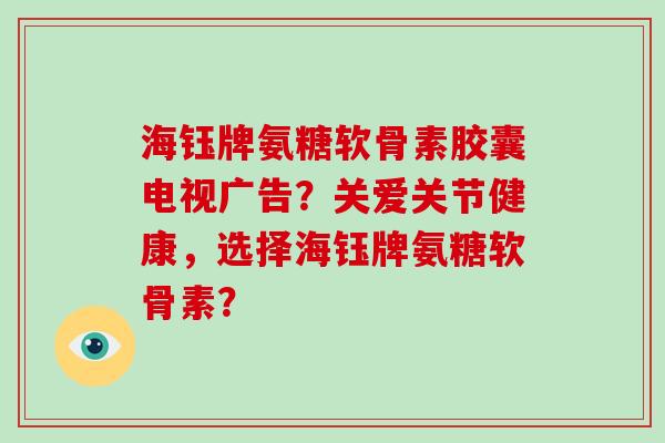 海钰牌氨糖软骨素胶囊电视广告？关爱关节健康，选择海钰牌氨糖软骨素？