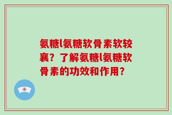 氨糖l氨糖软骨素软较襄?了解氨糖l氨糖软骨素的功效和作用? 氨糖l氨糖软骨素软较襄?了解氨糖l氨糖软骨素的功效和作用?