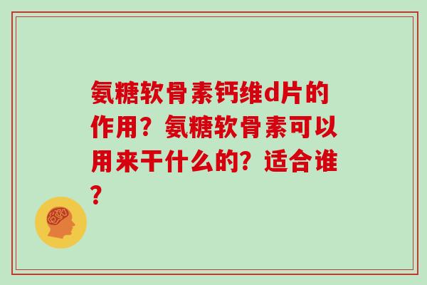 氨糖软骨素钙维d片的作用?氨糖软骨素可以用来干什么的?适合谁? 氨糖软骨素钙维d片的作用?氨糖软骨素可以用来干什么的?适合谁?
