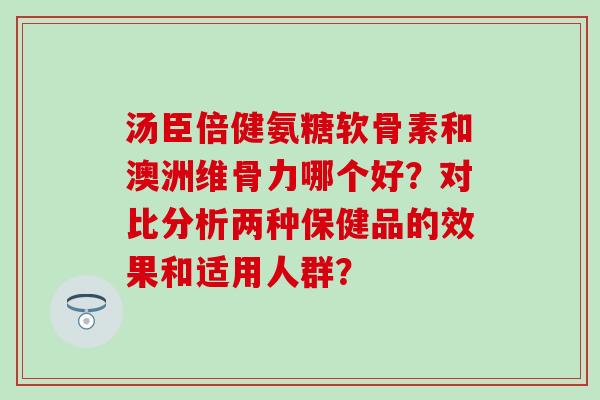 汤臣倍健氨糖软骨素和澳洲维骨力哪个好?对比分析两种保健品的效果和适用人群? 汤臣倍健氨糖软骨素和澳洲维骨力哪个好?对比分析两种保健品的效果和适用人群?