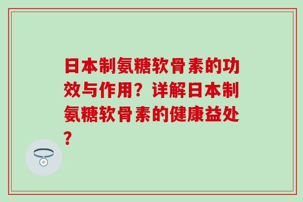日本制氨糖软骨素的功效与作用？详解日本制氨糖软骨素的健康益处？