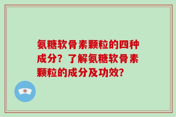 氨糖软骨素颗粒的四种成分?了解氨糖软骨素颗粒的成分及功效? 氨糖软骨素颗粒的四种成分?了解氨糖软骨素颗粒的成分及功效?