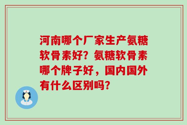 河南哪个厂家生产氨糖软骨素好？氨糖软骨素哪个牌子好，国内国外有什么区别吗？