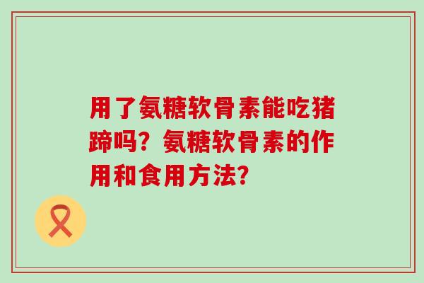 用了氨糖软骨素能吃猪蹄吗?氨糖软骨素的作用和食用方法? 用了氨糖软骨素能吃猪蹄吗?氨糖软骨素的作用和食用方法?