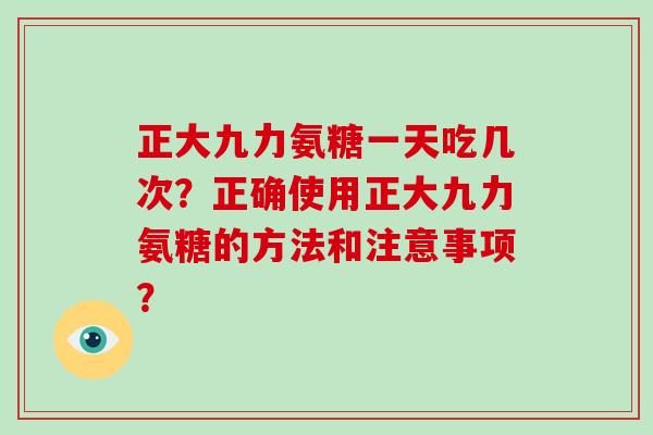 正大九力氨糖一天吃几次?正确使用正大九力氨糖的方法和注意事项? 正大九力氨糖一天吃几次?正确使用正大九力氨糖的方法和注意事项?