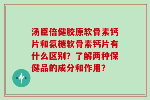 汤臣倍健胶原软骨素钙片和氨糖软骨素钙片有什么区别?了解两种保健品的成分和作用? 汤臣倍健胶原软骨素钙片和氨糖软骨素钙片有什么区别?了解两种保健品的成分和作用?
