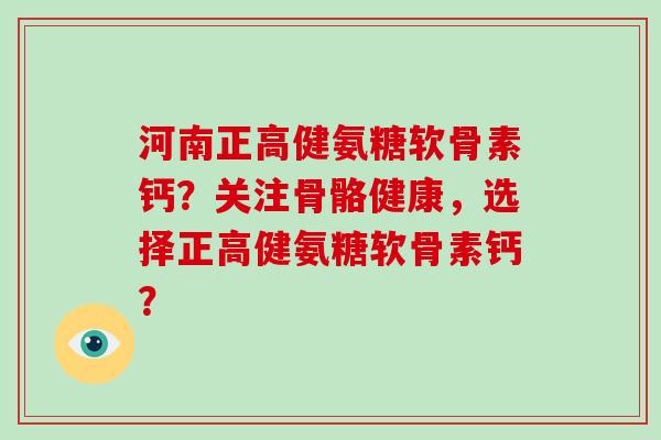 河南正高健氨糖软骨素钙?关注骨骼健康,选择正高健氨糖软骨素钙? 河南正高健氨糖软骨素钙?关注骨骼健康,选择正高健氨糖软骨素钙?