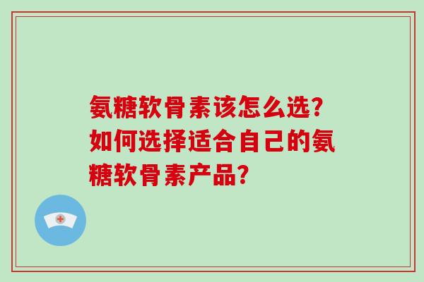 氨糖软骨素该怎么选？如何选择适合自己的氨糖软骨素产品？
