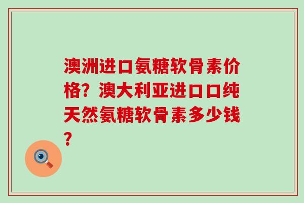 澳洲进口氨糖软骨素价格?澳大利亚进口口纯天然氨糖软骨素多少钱? 澳洲进口氨糖软骨素价格?澳大利亚进口口纯天然氨糖软骨素多少钱?