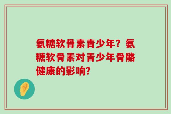 氨糖软骨素青少年?氨糖软骨素对青少年骨骼健康的影响? 氨糖软骨素青少年?氨糖软骨素对青少年骨骼健康的影响?