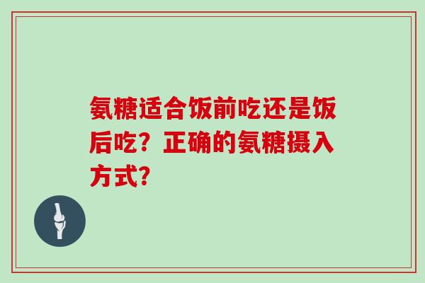 氨糖适合饭前吃还是饭后吃？正确的氨糖摄入方式？