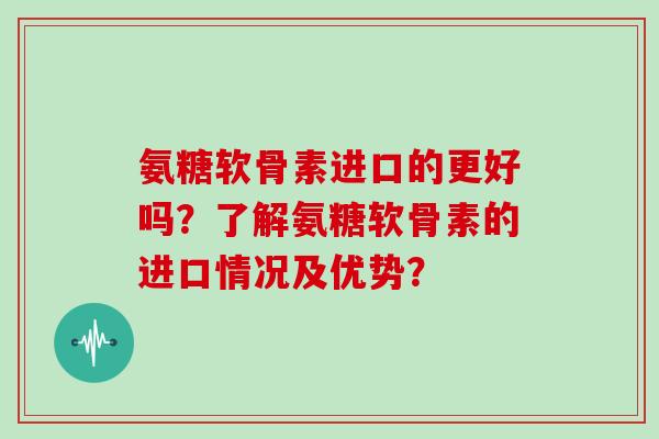氨糖软骨素进口的更好吗?了解氨糖软骨素的进口情况及优势? 氨糖软骨素进口的更好吗?了解氨糖软骨素的进口情况及优势?