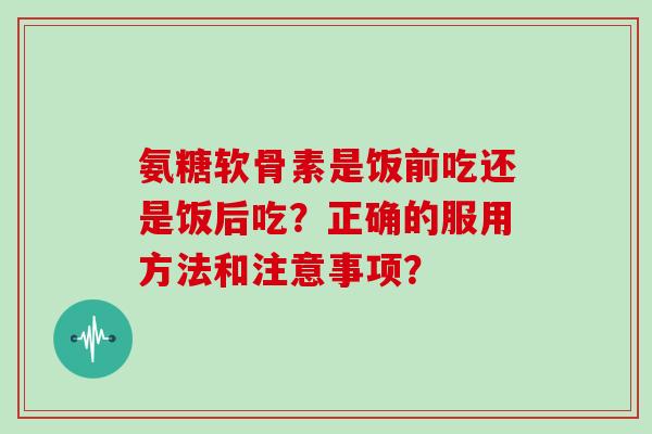 氨糖软骨素是饭前吃还是饭后吃?正确的服用方法和注意事项? 氨糖软骨素是饭前吃还是饭后吃?正确的服用方法和注意事项?
