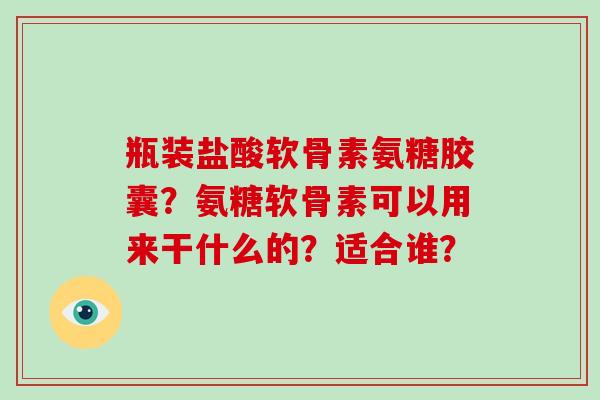 瓶装盐酸软骨素氨糖胶囊?氨糖软骨素可以用来干什么的?适合谁? 瓶装盐酸软骨素氨糖胶囊?氨糖软骨素可以用来干什么的?适合谁?