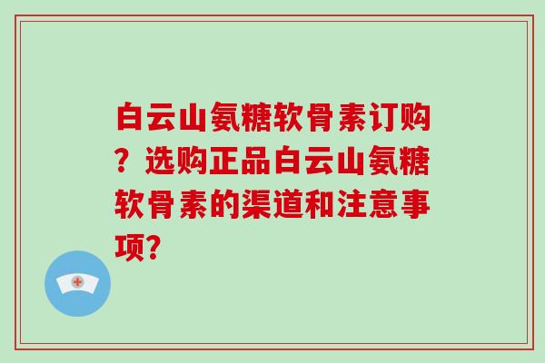 白云山氨糖软骨素订购?选购正品白云山氨糖软骨素的渠道和注意事项? 白云山氨糖软骨素订购?选购正品白云山氨糖软骨素的渠道和注意事项?