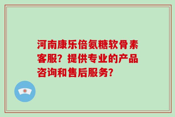 河南康乐倍氨糖软骨素客服?提供专业的产品咨询和售后服务? 河南康乐倍氨糖软骨素客服?提供专业的产品咨询和售后服务?