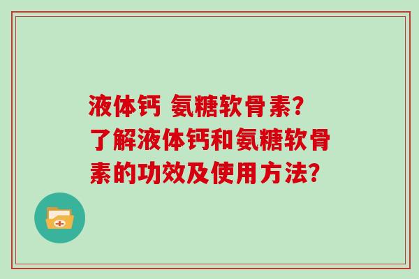 液体钙 氨糖软骨素?了解液体钙和氨糖软骨素的功效及使用方法? 液体钙 氨糖软骨素?了解液体钙和氨糖软骨素的功效及使用方法?