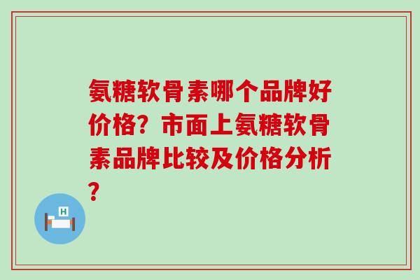 氨糖软骨素哪个品牌好价格？市面上氨糖软骨素品牌比较及价格分析？