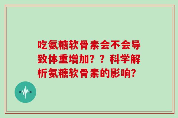 吃氨糖软骨素会不会导致体重增加??科学解析氨糖软骨素的影响? 吃氨糖软骨素会不会导致体重增加??科学解析氨糖软骨素的影响?