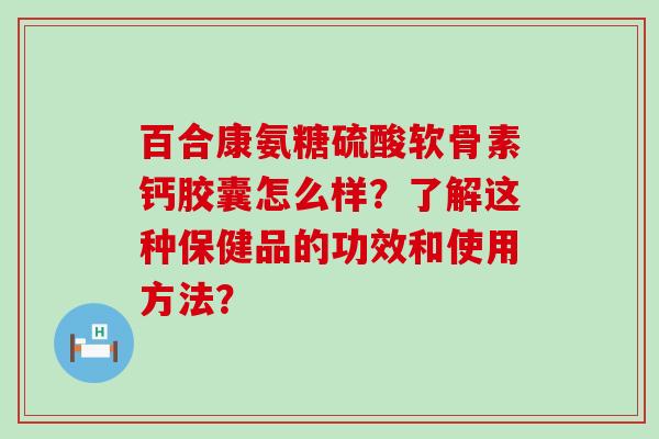 百合康氨糖硫酸软骨素钙胶囊怎么样?了解这种保健品的功效和使用方法? 百合康氨糖硫酸软骨素钙胶囊怎么样?了解这种保健品的功效和使用方法?