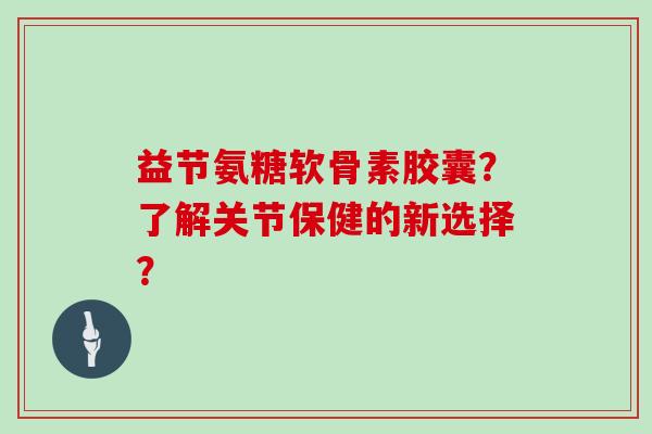 益节氨糖软骨素胶囊?了解关节保健的新选择? 益节氨糖软骨素胶囊?了解关节保健的新选择?