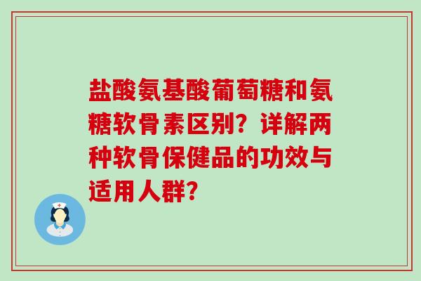 盐酸氨基酸葡萄糖和氨糖软骨素区别？详解两种软骨保健品的功效与适用人群？