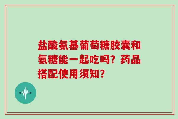 盐酸氨基葡萄糖胶囊和氨糖能一起吃吗?药品搭配使用须知? 盐酸氨基葡萄糖胶囊和氨糖能一起吃吗?药品搭配使用须知?