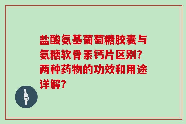 盐酸氨基葡萄糖胶囊与氨糖软骨素钙片区别?两种的功效和用途详解? 盐酸氨基葡萄糖胶囊与氨糖软骨素钙片区别?两种的功效和用途详解?