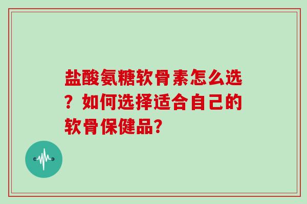 盐酸氨糖软骨素怎么选?如何选择适合自己的软骨保健品? 盐酸氨糖软骨素怎么选?如何选择适合自己的软骨保健品?