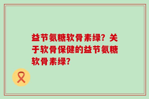 益节氨糖软骨素绿?关于软骨保健的益节氨糖软骨素绿? 益节氨糖软骨素绿?关于软骨保健的益节氨糖软骨素绿?