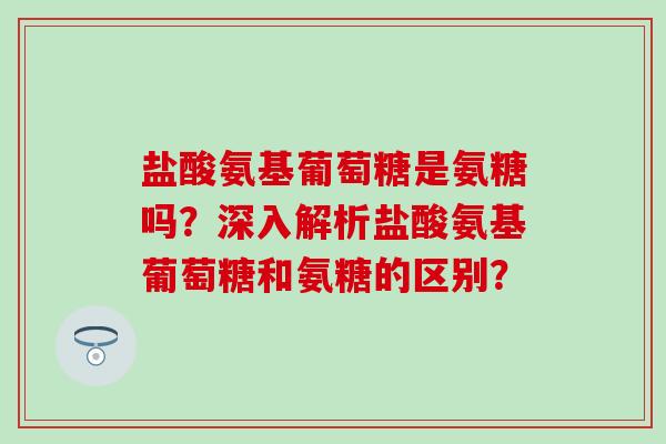 盐酸氨基葡萄糖是氨糖吗?深入解析盐酸氨基葡萄糖和氨糖的区别? 盐酸氨基葡萄糖是氨糖吗?深入解析盐酸氨基葡萄糖和氨糖的区别?