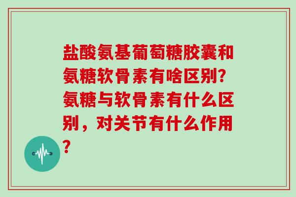 盐酸氨基葡萄糖胶囊和氨糖软骨素有啥区别？氨糖与软骨素有什么区别，对关节有什么作用？