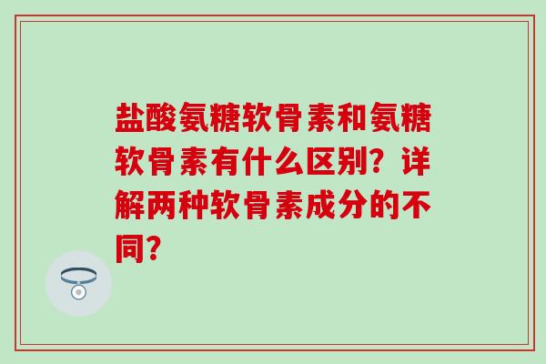 盐酸氨糖软骨素和氨糖软骨素有什么区别?详解两种软骨素成分的不同? 盐酸氨糖软骨素和氨糖软骨素有什么区别?详解两种软骨素成分的不同?