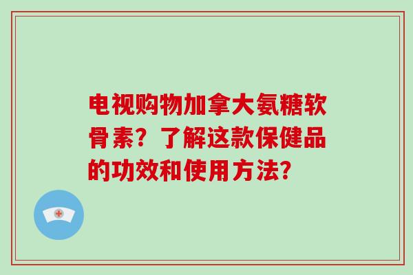 电视购物加拿大氨糖软骨素？了解这款保健品的功效和使用方法？