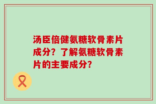 汤臣倍健氨糖软骨素片成分?了解氨糖软骨素片的主要成分? 汤臣倍健氨糖软骨素片成分?了解氨糖软骨素片的主要成分?