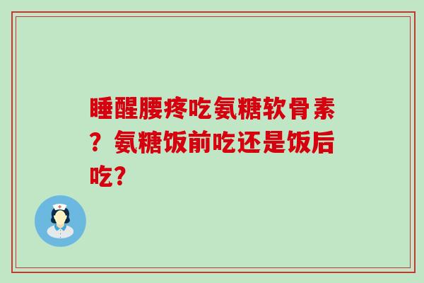 睡醒腰疼吃氨糖软骨素？氨糖饭前吃还是饭后吃？