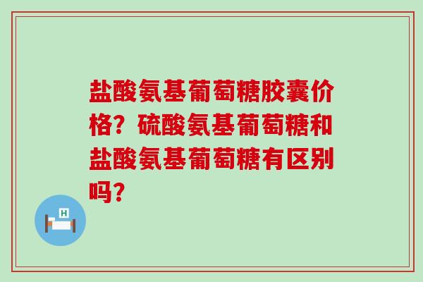 盐酸氨基葡萄糖胶囊价格?硫酸氨基葡萄糖和盐酸氨基葡萄糖有区别吗? 盐酸氨基葡萄糖胶囊价格?硫酸氨基葡萄糖和盐酸氨基葡萄糖有区别吗?
