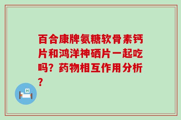 百合康牌氨糖软骨素钙片和鸿洋神硒片一起吃吗？相互作用分析？