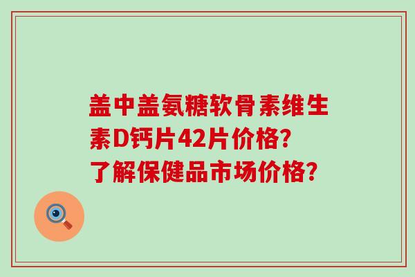 盖中盖氨糖软骨素维生素D钙片42片价格?了解保健品市场价格? 盖中盖氨糖软骨素维生素D钙片42片价格?了解保健品市场价格?