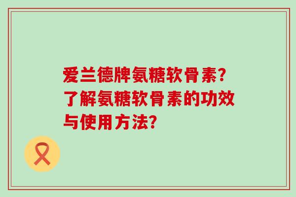 爱兰德牌氨糖软骨素?了解氨糖软骨素的功效与使用方法? 爱兰德牌氨糖软骨素?了解氨糖软骨素的功效与使用方法?