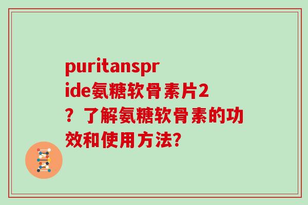 puritanspride氨糖软骨素片2？了解氨糖软骨素的功效和使用方法？