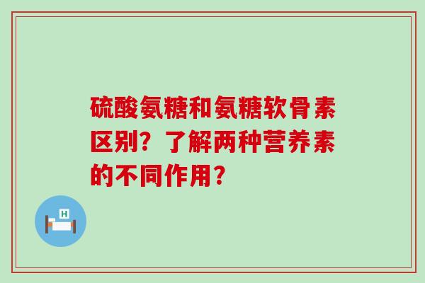 硫酸氨糖和氨糖软骨素区别?了解两种营养素的不同作用? 硫酸氨糖和氨糖软骨素区别?了解两种营养素的不同作用?