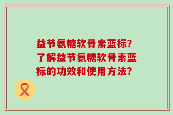 益节氨糖软骨素蓝标？了解益节氨糖软骨素蓝标的功效和使用方法？
