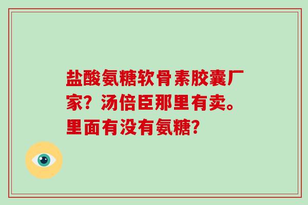 盐酸氨糖软骨素胶囊厂家？汤倍臣那里有卖。里面有没有氨糖？