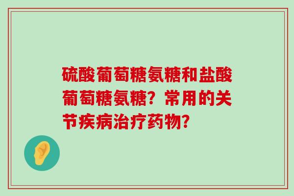 硫酸葡萄糖氨糖和盐酸葡萄糖氨糖?常用的关节? 硫酸葡萄糖氨糖和盐酸葡萄糖氨糖?常用的关节?
