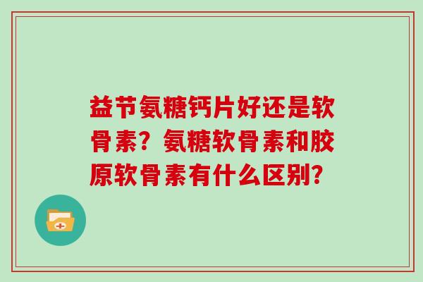 益节氨糖钙片好还是软骨素？氨糖软骨素和胶原软骨素有什么区别？